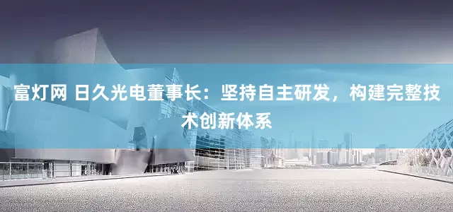 富灯网 日久光电董事长：坚持自主研发，构建完整技术创新体系