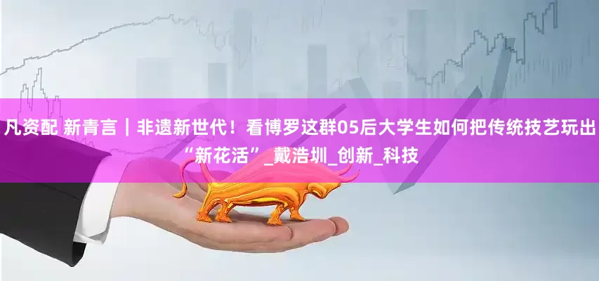 凡资配 新青言｜非遗新世代！看博罗这群05后大学生如何把传统技艺玩出“新花活”_戴浩圳_创新_科技