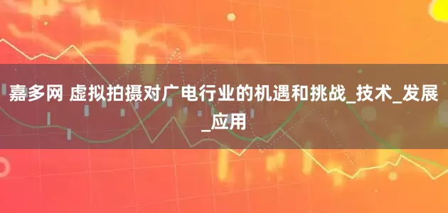 嘉多网 虚拟拍摄对广电行业的机遇和挑战_技术_发展_应用