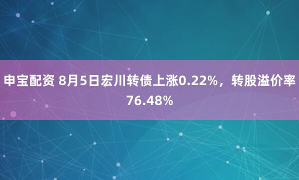 申宝配资 8月5日宏川转债上涨0.22%，转股溢价率76.48%