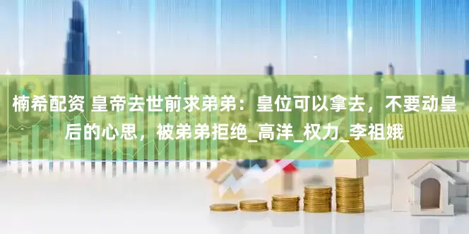 楠希配资 皇帝去世前求弟弟：皇位可以拿去，不要动皇后的心思，被弟弟拒绝_高洋_权力_李祖娥