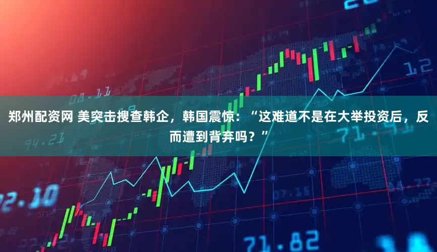 郑州配资网 美突击搜查韩企，韩国震惊：“这难道不是在大举投资后，反而遭到背弃吗？”