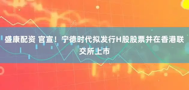 盛康配资 官宣！宁德时代拟发行H股股票并在香港联交所上市