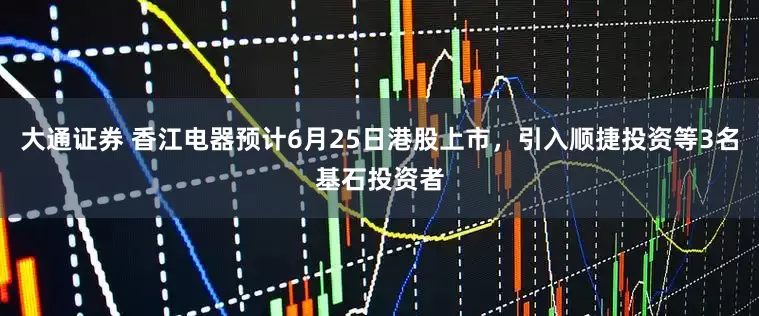 大通证券 香江电器预计6月25日港股上市，引入顺捷投资等3名基石投资者