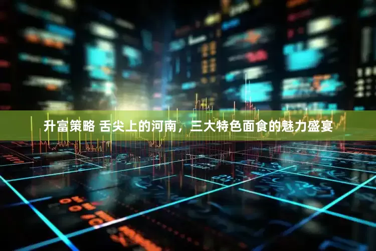 升富策略 舌尖上的河南，三大特色面食的魅力盛宴
