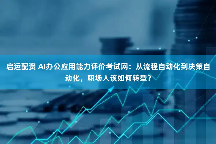 启运配资 AI办公应用能力评价考试网：从流程自动化到决策自动化，职场人该如何转型？