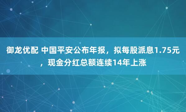 御龙优配 中国平安公布年报，拟每股派息1.75元，现金分红总额连续14年上涨