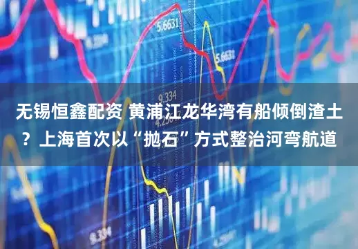 无锡恒鑫配资 黄浦江龙华湾有船倾倒渣土？上海首次以“抛石”方式整治河弯航道