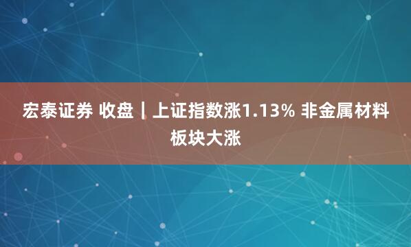 宏泰证券 收盘｜上证指数涨1.13% 非金属材料板块大涨